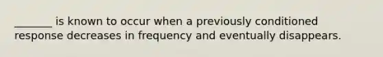 _______ is known to occur when a previously conditioned response decreases in frequency and eventually disappears.