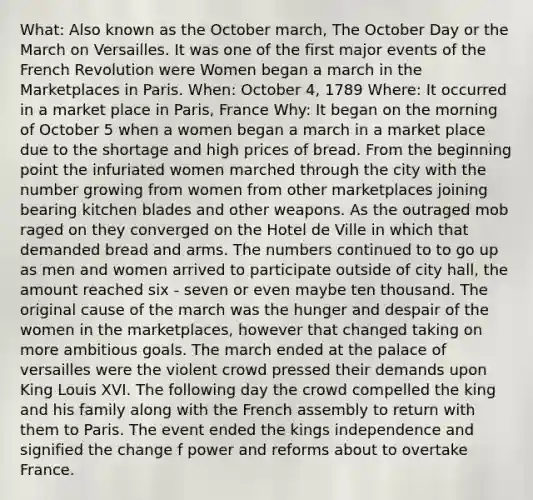 What: Also known as the October march, The October Day or the March on Versailles. It was one of the first major events of the French Revolution were Women began a march in the Marketplaces in Paris. When: October 4, 1789 Where: It occurred in a market place in Paris, France Why: It began on the morning of October 5 when a women began a march in a market place due to the shortage and high prices of bread. From the beginning point the infuriated women marched through the city with the number growing from women from other marketplaces joining bearing kitchen blades and other weapons. As the outraged mob raged on they converged on the Hotel de Ville in which that demanded bread and arms. The numbers continued to to go up as men and women arrived to participate outside of city hall, the amount reached six - seven or even maybe ten thousand. The original cause of the march was the hunger and despair of the women in the marketplaces, however that changed taking on more ambitious goals. The march ended at the palace of versailles were the violent crowd pressed their demands upon King Louis XVI. The following day the crowd compelled the king and his family along with the French assembly to return with them to Paris. The event ended the kings independence and signified the change f power and reforms about to overtake France.