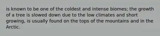 is known to be one of the coldest and intense biomes; the growth of a tree is slowed down due to the low climates and short growing, is usually found on the tops of the mountains and in the Arctic.