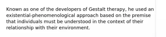 Known as one of the developers of Gestalt therapy, he used an existential-phenomenological approach based on the premise that individuals must be understood in the context of their relationship with their environment.