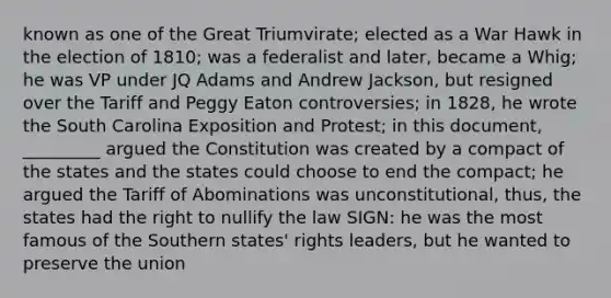 known as one of the Great Triumvirate; elected as a War Hawk in the election of 1810; was a federalist and later, became a Whig; he was VP under JQ Adams and Andrew Jackson, but resigned over the Tariff and Peggy Eaton controversies; in 1828, he wrote the South Carolina Exposition and Protest; in this document, _________ argued the Constitution was created by a compact of the states and the states could choose to end the compact; he argued the Tariff of Abominations was unconstitutional, thus, the states had the right to nullify the law SIGN: he was the most famous of the Southern states' rights leaders, but he wanted to preserve the union