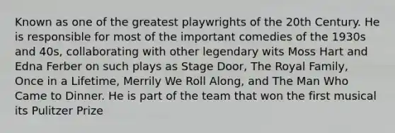 Known as one of the greatest playwrights of the 20th Century. He is responsible for most of the important comedies of the 1930s and 40s, collaborating with other legendary wits Moss Hart and Edna Ferber on such plays as Stage Door, The Royal Family, Once in a Lifetime, Merrily We Roll Along, and The Man Who Came to Dinner. He is part of the team that won the first musical its Pulitzer Prize