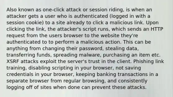 Also known as one-click attack or session riding, is when an attacker gets a user who is authenticated (logged in with a session cookie) to a site already to click a malicious link. Upon clicking the link, the attacker's script runs, which sends an HTTP request from the users browser to the website they're authenticated to to perform a malicious action. This can be anything from changing their password, stealing data, transferring funds, spreading malware, purchasing an item etc. XSRF attacks exploit the server's trust in the client. Phishing link training, disabling scripting in your browser, not saving credentials in your browser, keeping banking transactions in a separate browser from regular browsing, and consistently logging off of sites when done can prevent these attacks.