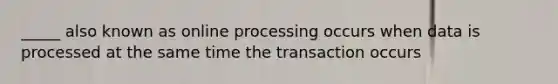 _____ also known as online processing occurs when data is processed at the same time the transaction occurs