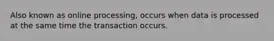 Also known as online processing, occurs when data is processed at the same time the transaction occurs.