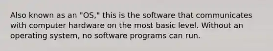 Also known as an "OS," this is the software that communicates with computer hardware on the most basic level. Without an operating system, no software programs can run.