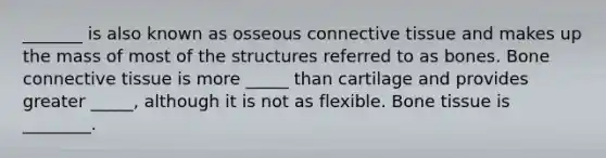 _______ is also known as osseous connective tissue and makes up the mass of most of the structures referred to as bones. Bone connective tissue is more _____ than cartilage and provides greater _____, although it is not as flexible. Bone tissue is ________.