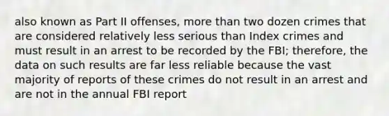 also known as Part II offenses, more than two dozen crimes that are considered relatively less serious than Index crimes and must result in an arrest to be recorded by the FBI; therefore, the data on such results are far less reliable because the vast majority of reports of these crimes do not result in an arrest and are not in the annual FBI report