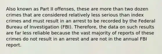 Also known as Part II offenses, these are more than two dozen crimes that are considered relatively less serious than index crimes and must result in an arrest to be recorded by the Federal Bureau of Investigation (FBI). Therefore, the data on such results are far less reliable because the vast majority of reports of these crimes do not result in an arrest and are not in the annual FBI report.