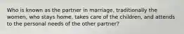 Who is known as the partner in marriage, traditionally the women, who stays home, takes care of the children, and attends to the personal needs of the other partner?