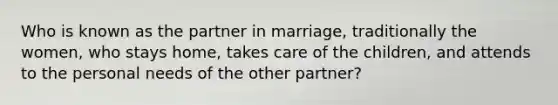 Who is known as the partner in marriage, traditionally the women, who stays home, takes care of the children, and attends to the personal needs of the other partner?