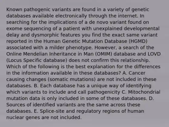 Known pathogenic variants are found in a variety of genetic databases available electronically through the internet. In searching for the implications of a de novo variant found on exome sequencing of a patient with unexplained developmental delay and dysmorphic features you find the exact same variant reported in the Human Genetic Mutation Database (HGMD) associated with a milder phenotype. However, a search of the Online Mendelian Inheritance in Man (OMIM) database and LOVD (Locus Specific database) does not confirm this relationship. Which of the following is the best explanation for the differences in the information available in these databases? A. Cancer causing changes (somatic mutations) are not included in these databases. B. Each database has a unique way of identifying which variants to include and call pathogenicity C. Mitochondrial mutation data is only included in some of these databases. D. Sources of identified variants are the same across these databases. E. Splice-site and regulatory regions of human nuclear genes are not included.