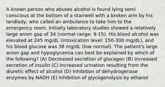 A known person who abuses alcohol is found lying semi conscious at the bottom of a stairwell with a broken arm by his landlady, who called an ambulance to take him to the emergency room. Initially laboratory studies showed a relatively large anion gap of 34 (normal range: 9-15). His blood alcohol was elevated at 245 mg/dL (intoxication level: 150-300 mg/dL), and his blood glucose was 38 mg/dL (low normal). The patient's large anion gap and hypoglycemia can best be explained by which of the following? (A) Decreased secretion of glucagon (B) Increased secretion of insulin (C) Increased urination resulting from the diuretic effect of alcohol (D) Inhibition of dehydrogenase enzymes by NADH (E) Inhibition of glycogenolysis by ethanol