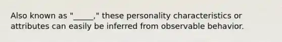 Also known as "_____," these personality characteristics or attributes can easily be inferred from observable behavior.