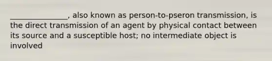 _______________, also known as person-to-pseron transmission, is the direct transmission of an agent by physical contact between its source and a susceptible host; no intermediate object is involved