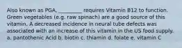 Also known as PGA, _________ requires Vitamin B12 to function. Green vegetables (e.g. raw spinach) are a good source of this vitamin. A decreased incidence in neural tube defects was associated with an increase of this vitamin in the US food supply. a. pantothenic Acid b. biotin c. thiamin d. folate e. vitamin C