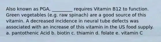 Also known as PGA, _________ requires Vitamin B12 to function. Green vegetables (e.g. raw spinach) are a good source of this vitamin. A decreased incidence in neural tube defects was associated with an increase of this vitamin in the US food supply. a. pantothenic Acid b. biotin c. thiamin d. folate e. vitamin C