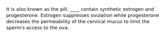 It is also known as the pill. ____ contain synthetic estrogen and progesterone. Estrogen suppresses ovulation while progesterone decreases the permeability of the cervical mucus to limit the sperm's access to the ova.