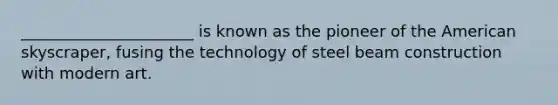 ______________________ is known as the pioneer of the American skyscraper, fusing the technology of steel beam construction with modern art.