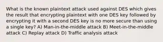 What is the known plaintext attack used against DES which gives the result that encrypting plaintext with one DES key followed by encrypting it with a second DES key is no more secure than using a single key? A) Man-in-the-middle attack B) Meet-in-the-middle attack C) Replay attack D) Traffic analysis attack