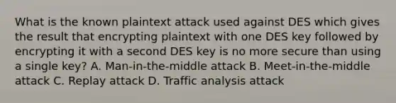 What is the known plaintext attack used against DES which gives the result that encrypting plaintext with one DES key followed by encrypting it with a second DES key is no more secure than using a single key? A. Man-in-the-middle attack B. Meet-in-the-middle attack C. Replay attack D. Traffic analysis attack