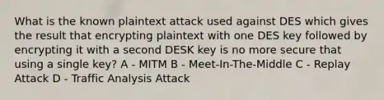 What is the known plaintext attack used against DES which gives the result that encrypting plaintext with one DES key followed by encrypting it with a second DESK key is no more secure that using a single key? A - MITM B - Meet-In-The-Middle C - Replay Attack D - Traffic Analysis Attack