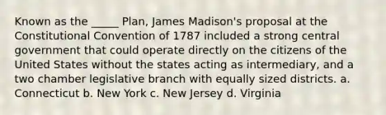 Known as the _____ Plan, James Madison's proposal at the Constitutional Convention of 1787 included a strong central government that could operate directly on the citizens of the United States without the states acting as intermediary, and a two chamber legislative branch with equally sized districts. a. Connecticut b. New York c. New Jersey d. Virginia