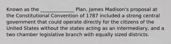 Known as the ______________ Plan, James Madison's proposal at the Constitutional Convention of 1787 included a strong central government that could operate directly for the citizens of the United States without the states acting as an intermediary, and a two chamber legislative branch with equally sized districts.