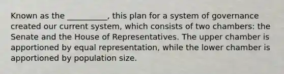 Known as the __________, this plan for a system of governance created our current system, which consists of two chambers: the Senate and the House of Representatives. The upper chamber is apportioned by equal representation, while the lower chamber is apportioned by <a href='https://www.questionai.com/knowledge/ky6cOLfE8A-population-size' class='anchor-knowledge'>population size</a>.