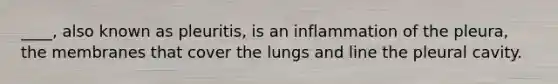 ____, also known as pleuritis, is an inflammation of the pleura, the membranes that cover the lungs and line the pleural cavity.