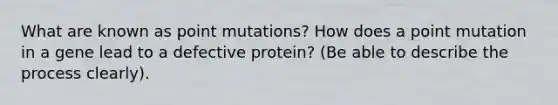 What are known as point mutations? How does a point mutation in a gene lead to a defective protein? (Be able to describe the process clearly).