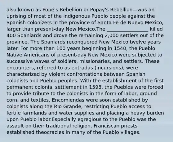 also known as Popé's Rebellion or Popay's Rebellion—was an uprising of most of the indigenous Pueblo people against the Spanish colonizers in the province of Santa Fe de Nuevo México, larger than present-day New Mexico.The _________________ killed 400 Spaniards and drove the remaining 2,000 settlers out of the province. The Spaniards reconquered New Mexico twelve years later. For more than 100 years beginning in 1540, the Pueblo Native Americans of present-day New Mexico were subjected to successive waves of soldiers, missionaries, and settlers. These encounters, referred to as entradas (incursions), were characterized by violent confrontations between Spanish colonists and Pueblo peoples. With the establishment of the first permanent colonial settlement in 1598, the Pueblos were forced to provide tribute to the colonists in the form of labor, ground corn, and textiles. Encomiendas were soon established by colonists along the Rio Grande, restricting Pueblo access to fertile farmlands and water supplies and placing a heavy burden upon Pueblo labor.Especially egregious to the Pueblo was the assault on their traditional religion. Franciscan priests established theocracies in many of the Pueblo villages.