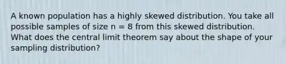 A known population has a highly skewed distribution. You take all possible samples of size n = 8 from this skewed distribution. What does the central limit theorem say about the shape of your sampling distribution?