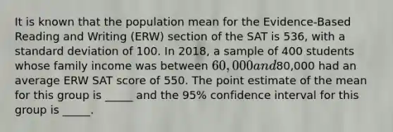 It is known that the population mean for the Evidence-Based Reading and Writing (ERW) section of the SAT is 536, with a standard deviation of 100. In 2018, a sample of 400 students whose family income was between 60,000 and80,000 had an average ERW SAT score of 550. The point estimate of the mean for this group is _____ and the 95% confidence interval for this group is _____.