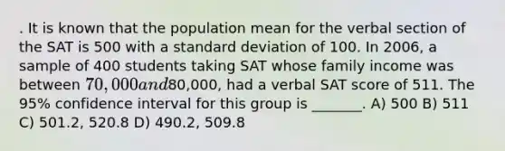 . It is known that the population mean for the verbal section of the SAT is 500 with a <a href='https://www.questionai.com/knowledge/kqGUr1Cldy-standard-deviation' class='anchor-knowledge'>standard deviation</a> of 100. In 2006, a sample of 400 students taking SAT whose family income was between 70,000 and80,000, had a verbal SAT score of 511. The 95% confidence interval for this group is _______. A) 500 B) 511 C) 501.2, 520.8 D) 490.2, 509.8