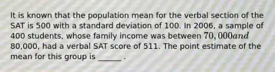 It is known that the population mean for the verbal section of the SAT is 500 with a <a href='https://www.questionai.com/knowledge/kqGUr1Cldy-standard-deviation' class='anchor-knowledge'>standard deviation</a> of 100. In 2006, a sample of 400 students, whose family income was between 70,000 and80,000, had a verbal SAT score of 511. The point estimate of the mean for this group is ______ .