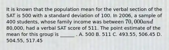 It is known that the population mean for the verbal section of the SAT is 500 with a standard deviation of 100. In 2006, a sample of 400 students, whose family income was between 70,000 and80,000, had a verbal SAT score of 511. The point estimate of the mean for this group is ______ . A. 500 B. 511 C. 493.55, 506.45 D. 504.55, 517.45