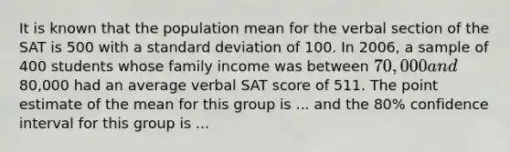 It is known that the population mean for the verbal section of the SAT is 500 with a <a href='https://www.questionai.com/knowledge/kqGUr1Cldy-standard-deviation' class='anchor-knowledge'>standard deviation</a> of 100. In 2006, a sample of 400 students whose family income was between 70,000 and80,000 had an average verbal SAT score of 511. The point estimate of the mean for this group is ... and the 80% confidence interval for this group is ...