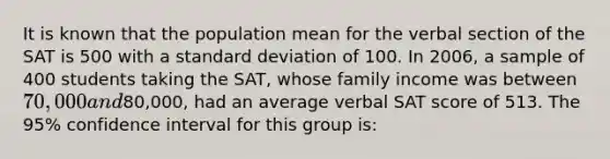 It is known that the population mean for the verbal section of the SAT is 500 with a standard deviation of 100. In 2006, a sample of 400 students taking the SAT, whose family income was between 70,000 and80,000, had an average verbal SAT score of 513. The 95% confidence interval for this group is: