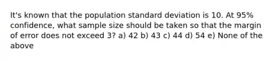 It's known that the population standard deviation is 10. At 95% confidence, what sample size should be taken so that the margin of error does not exceed 3? a) 42 b) 43 c) 44 d) 54 e) None of the above