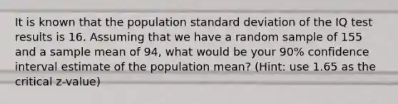 It is known that the population <a href='https://www.questionai.com/knowledge/kqGUr1Cldy-standard-deviation' class='anchor-knowledge'>standard deviation</a> of the IQ test results is 16. Assuming that we have a random sample of 155 and a sample mean of 94, what would be your 90% confidence interval estimate of the population mean? (Hint: use 1.65 as the critical z-value)