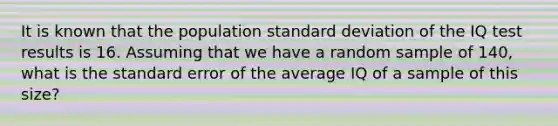 It is known that the population <a href='https://www.questionai.com/knowledge/kqGUr1Cldy-standard-deviation' class='anchor-knowledge'>standard deviation</a> of the IQ test results is 16. Assuming that we have a random sample of 140, what is the standard error of the average IQ of a sample of this size?