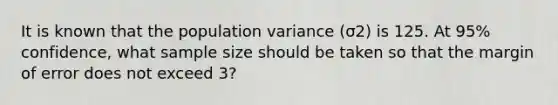 It is known that the population variance (σ2) is 125. At 95% confidence, what sample size should be taken so that the margin of error does not exceed 3?