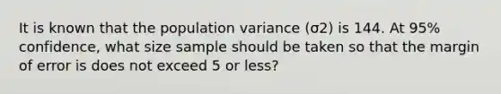 It is known that the population variance (σ2) is 144. At 95% confidence, what size sample should be taken so that the margin of error is does not exceed 5 or less?