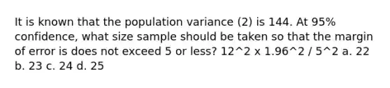 It is known that the population variance (2) is 144. At 95% confidence, what size sample should be taken so that the margin of error is does not exceed 5 or less? 12^2 x 1.96^2 / 5^2 a. 22 b. 23 c. 24 d. 25