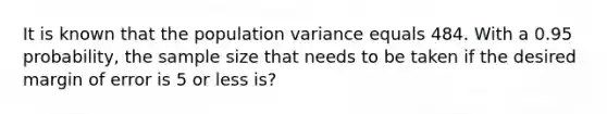 It is known that the population variance equals 484. With a 0.95 probability, the sample size that needs to be taken if the desired margin of error is 5 or less is?