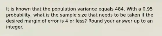 It is known that the population variance equals 484. With a 0.95 probability, what is the sample size that needs to be taken if the desired margin of error is 4 or less? Round your answer up to an integer.