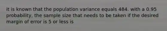 it is known that the population variance equals 484. with a 0.95 probability, the sample size that needs to be taken if the desired margin of error is 5 or less is