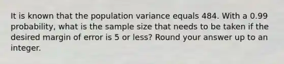 It is known that the population variance equals 484. With a 0.99 probability, what is the sample size that needs to be taken if the desired margin of error is 5 or less? Round your answer up to an integer.