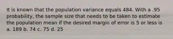 It is known that the population variance equals 484. With a .95 probability, the sample size that needs to be taken to estimate the population mean if the desired margin of error is 5 or less is a. 189 b. 74 c. 75 d. 25